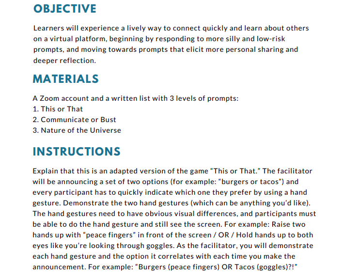 Learners will experience a lively way to connect quickly and learn about others
on a virtual platform, beginning by responding to more silly and low-risk
prompts, and moving towards prompts that elicit more personal sharing and
deeper reflection.